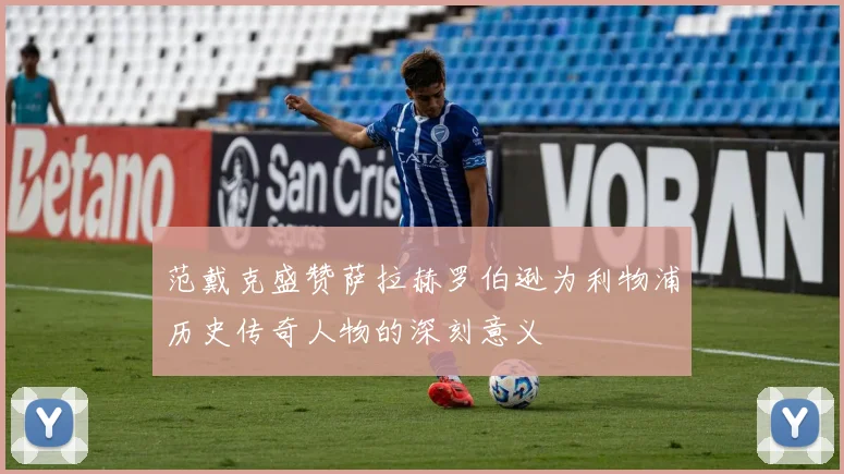 范戴克盛赞萨拉赫罗伯逊为利物浦历史传奇人物的深刻意义