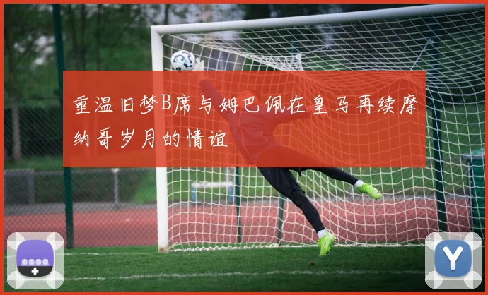 重温旧梦B席与姆巴佩在皇马再续摩纳哥岁月的情谊