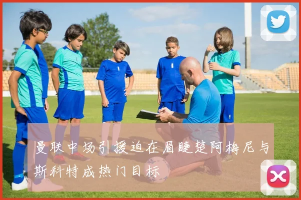 曼联中场引援迫在眉睫楚阿梅尼与斯科特成热门目标