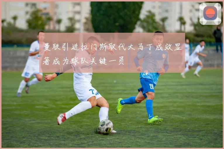曼联引进拉门斯取代大马丁成效显著成为球队关键一员
