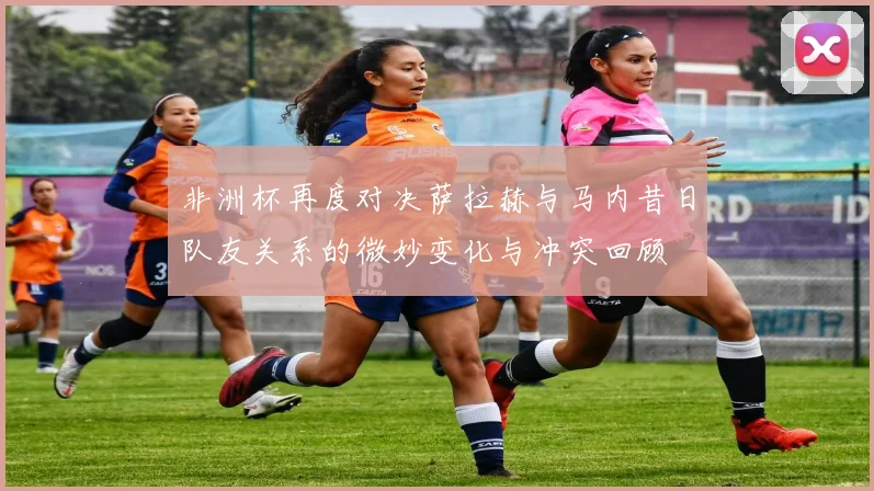 非洲杯再度对决萨拉赫与马内昔日队友关系的微妙变化与冲突回顾