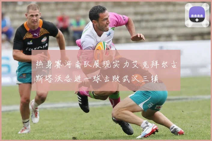 热身赛河南队展现实力艾克拜尔古斯塔沃各进一球击败武汉三镇