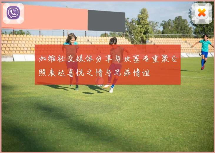 加维社交媒体分享与坎塞洛重聚合照表达喜悦之情与兄弟情谊