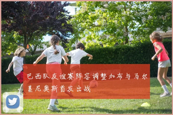 巴西队友谊赛阵容调整加布与马尔基尼奥斯首发出战