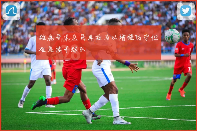 雄鹿寻求交易库兹马以增强防守但难觅接手球队