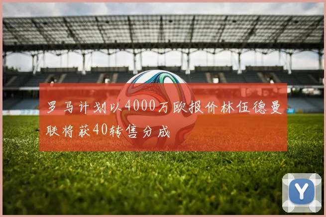 罗马计划以4000万欧报价林伍德曼联将获40转售分成