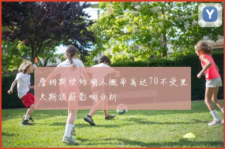 詹姆斯续约湖人概率高达70不受里夫斯顶薪影响分析