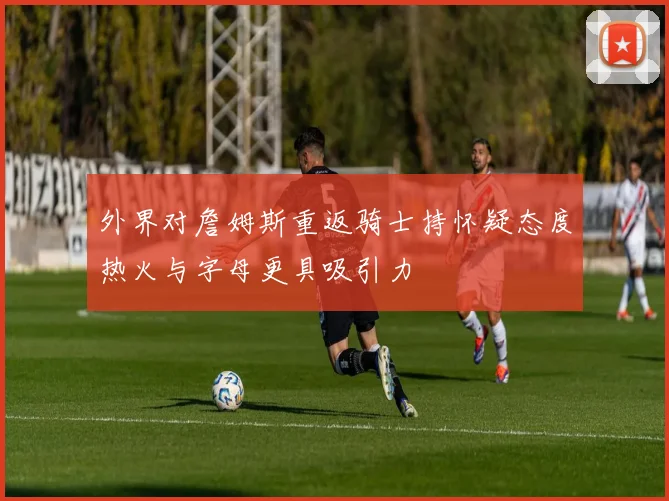 外界对詹姆斯重返骑士持怀疑态度热火与字母更具吸引力