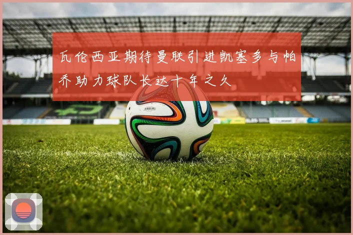 瓦伦西亚期待曼联引进凯塞多与帕乔助力球队长达十年之久