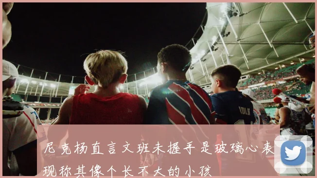 尼克杨直言文班未握手是玻璃心表现称其像个长不大的小孩