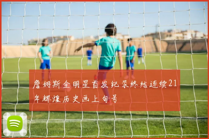 詹姆斯全明星首发纪录终结连续21年辉煌历史画上句号