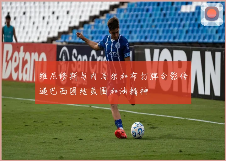 维尼修斯与内马尔加布打牌合影传递巴西团结氛围加油精神