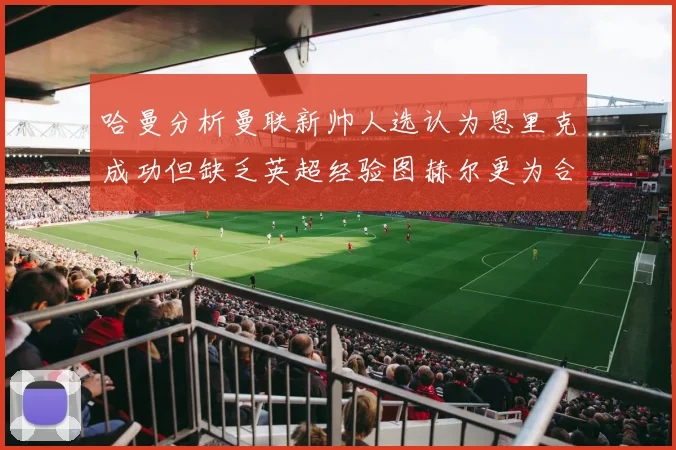 哈曼分析曼联新帅人选认为恩里克成功但缺乏英超经验图赫尔更为合适