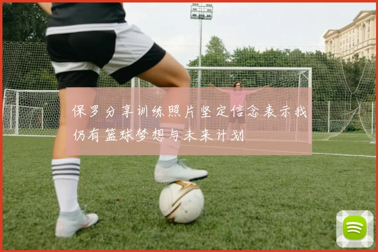 保罗分享训练照片坚定信念表示我仍有篮球梦想与未来计划