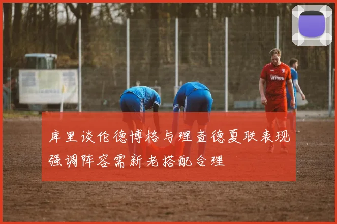库里谈伦德博格与理查德夏联表现强调阵容需新老搭配合理