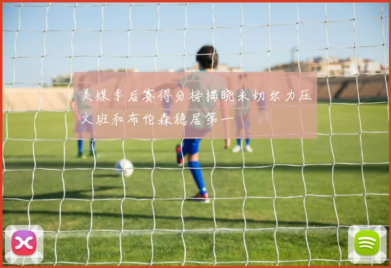 美媒季后赛得分榜揭晓米切尔力压文班和布伦森稳居第一