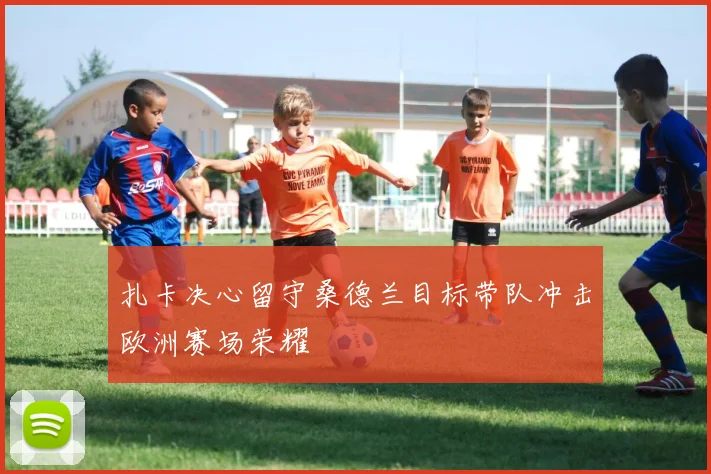 扎卡决心留守桑德兰目标带队冲击欧洲赛场荣耀