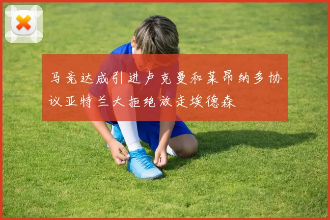 马竞达成引进卢克曼和莱昂纳多协议亚特兰大拒绝放走埃德森