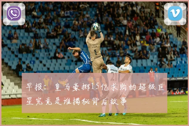 早报：皇马豪掷15亿求购的超级巨星究竟是谁揭秘背后故事