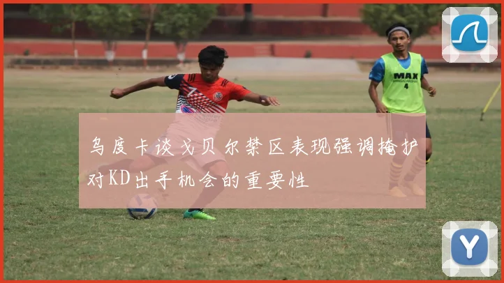 乌度卡谈戈贝尔禁区表现强调掩护对KD出手机会的重要性