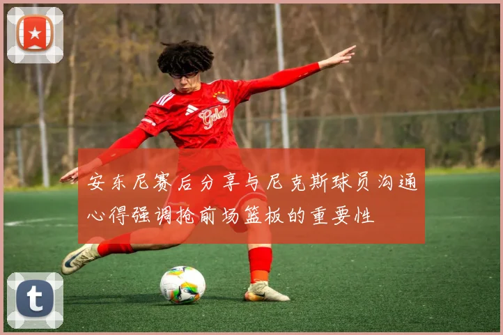 安东尼赛后分享与尼克斯球员沟通心得强调抢前场篮板的重要性