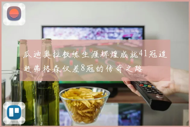 瓜迪奥拉教练生涯辉煌成就41冠追赶弗格森仅差8冠的传奇之路