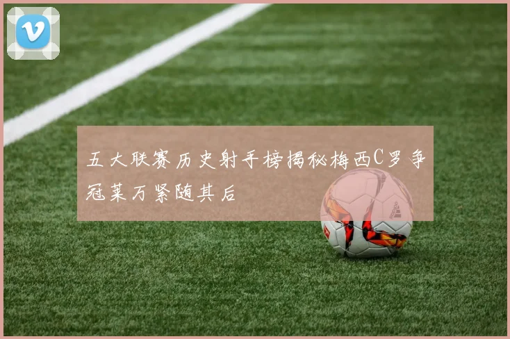 五大联赛历史射手榜揭秘梅西C罗争冠莱万紧随其后